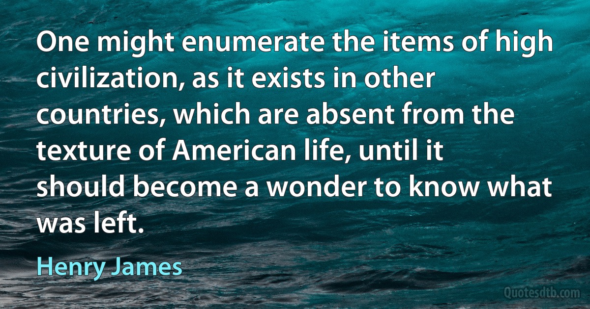 One might enumerate the items of high civilization, as it exists in other countries, which are absent from the texture of American life, until it should become a wonder to know what was left. (Henry James)