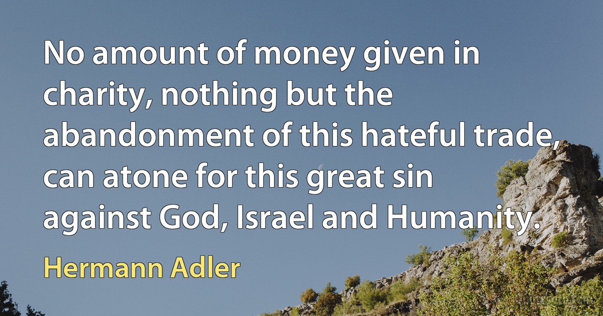 No amount of money given in charity, nothing but the abandonment of this hateful trade, can atone for this great sin against God, Israel and Humanity. (Hermann Adler)