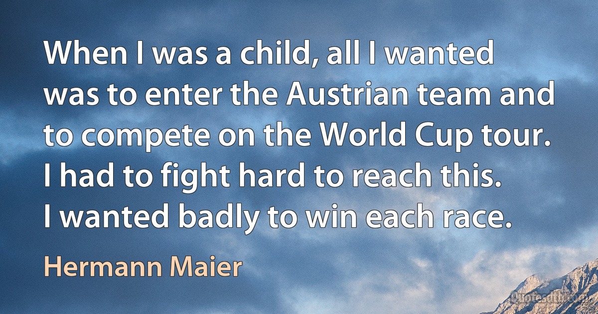 When I was a child, all I wanted was to enter the Austrian team and to compete on the World Cup tour. I had to fight hard to reach this. I wanted badly to win each race. (Hermann Maier)