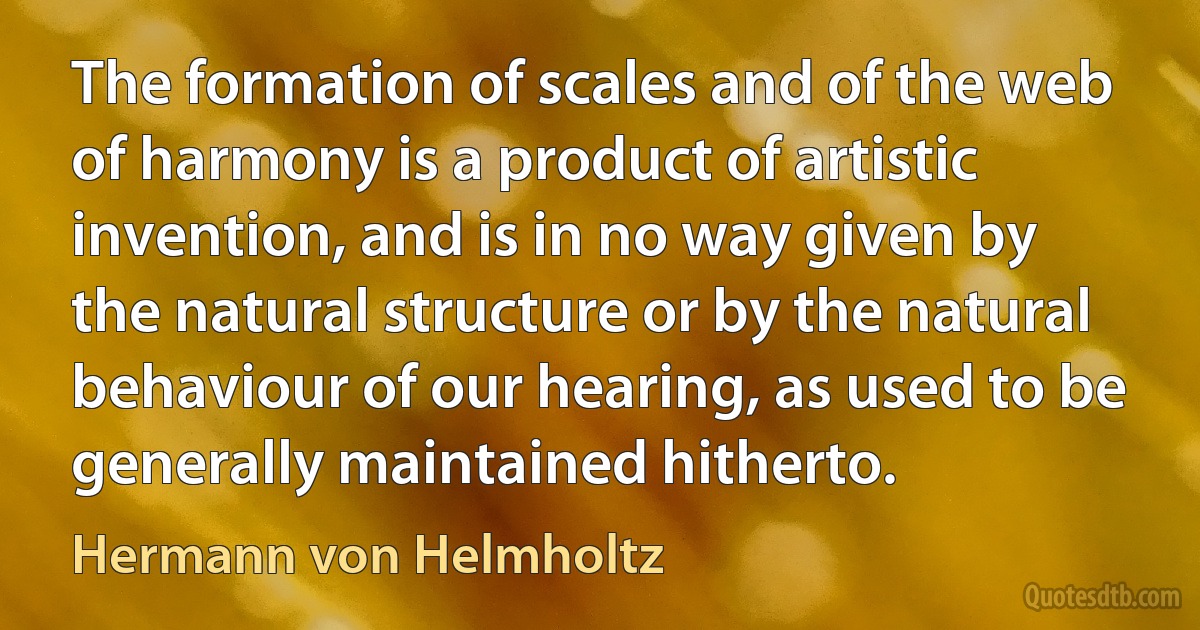 The formation of scales and of the web of harmony is a product of artistic invention, and is in no way given by the natural structure or by the natural behaviour of our hearing, as used to be generally maintained hitherto. (Hermann von Helmholtz)