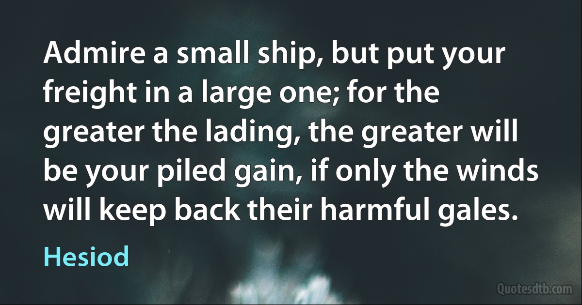 Admire a small ship, but put your freight in a large one; for the greater the lading, the greater will be your piled gain, if only the winds will keep back their harmful gales. (Hesiod)