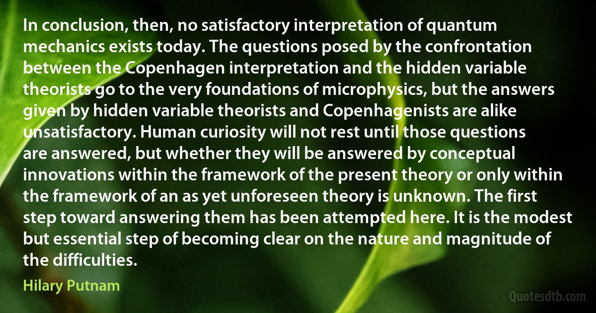 In conclusion, then, no satisfactory interpretation of quantum mechanics exists today. The questions posed by the confrontation between the Copenhagen interpretation and the hidden variable theorists go to the very foundations of microphysics, but the answers given by hidden variable theorists and Copenhagenists are alike unsatisfactory. Human curiosity will not rest until those questions are answered, but whether they will be answered by conceptual innovations within the framework of the present theory or only within the framework of an as yet unforeseen theory is unknown. The first step toward answering them has been attempted here. It is the modest but essential step of becoming clear on the nature and magnitude of the difficulties. (Hilary Putnam)