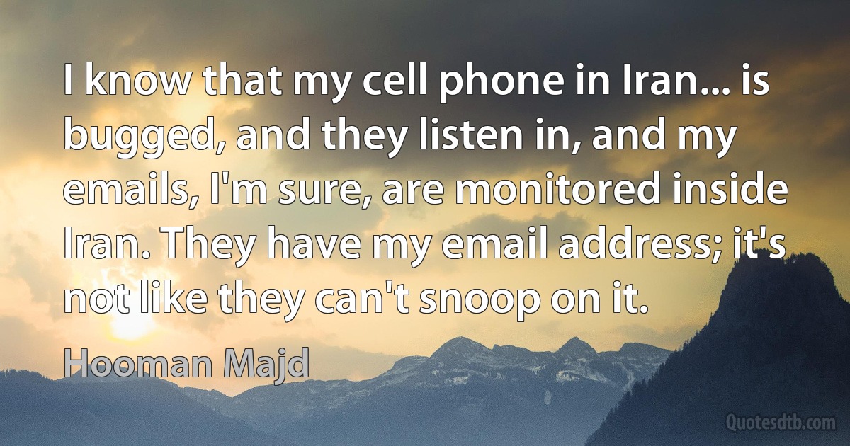 I know that my cell phone in Iran... is bugged, and they listen in, and my emails, I'm sure, are monitored inside Iran. They have my email address; it's not like they can't snoop on it. (Hooman Majd)