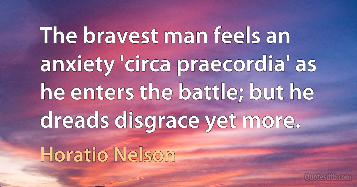 The bravest man feels an anxiety 'circa praecordia' as he enters the battle; but he dreads disgrace yet more. (Horatio Nelson)