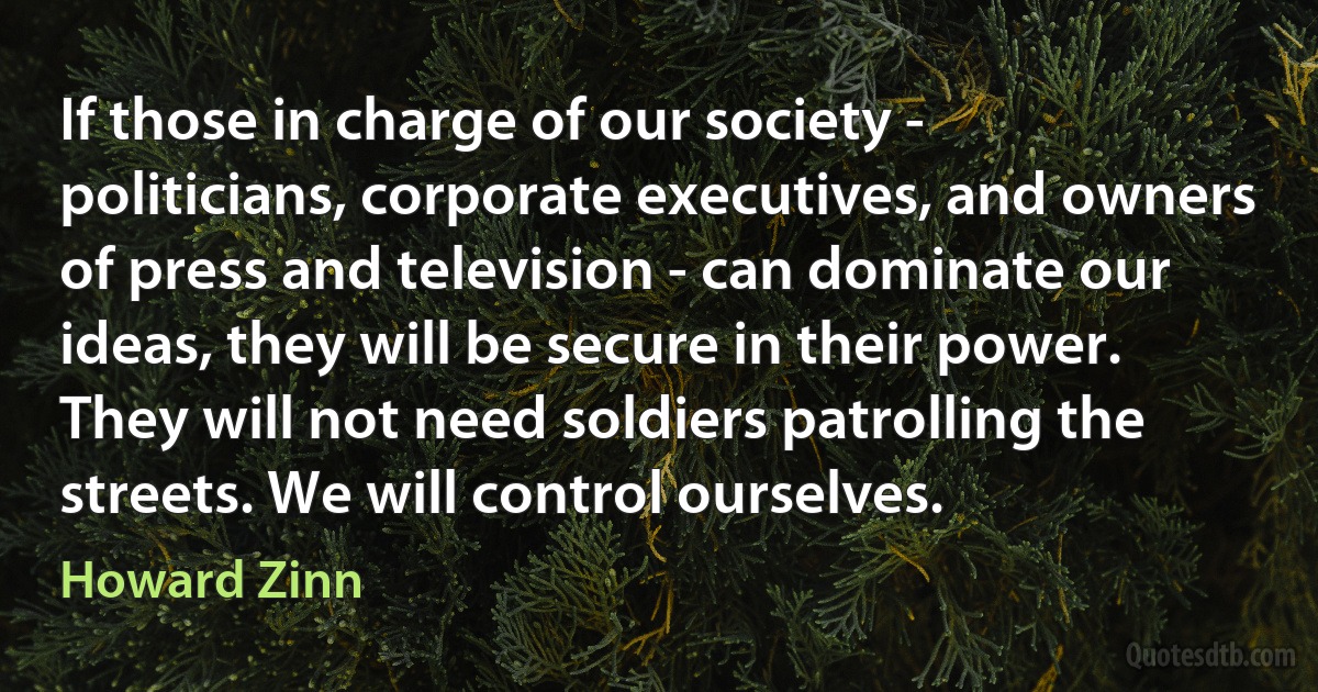 If those in charge of our society - politicians, corporate executives, and owners of press and television - can dominate our ideas, they will be secure in their power. They will not need soldiers patrolling the streets. We will control ourselves. (Howard Zinn)