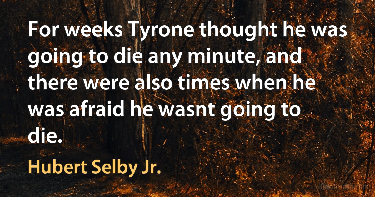 For weeks Tyrone thought he was going to die any minute, and there were also times when he was afraid he wasnt going to die. (Hubert Selby Jr.)