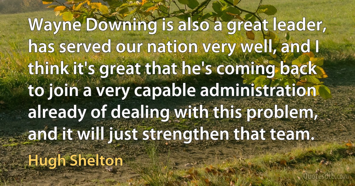 Wayne Downing is also a great leader, has served our nation very well, and I think it's great that he's coming back to join a very capable administration already of dealing with this problem, and it will just strengthen that team. (Hugh Shelton)