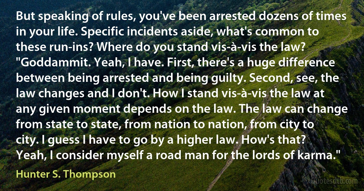 But speaking of rules, you've been arrested dozens of times in your life. Specific incidents aside, what's common to these run-ins? Where do you stand vis-à-vis the law?
"Goddammit. Yeah, I have. First, there's a huge difference between being arrested and being guilty. Second, see, the law changes and I don't. How I stand vis-à-vis the law at any given moment depends on the law. The law can change from state to state, from nation to nation, from city to city. I guess I have to go by a higher law. How's that? Yeah, I consider myself a road man for the lords of karma." (Hunter S. Thompson)