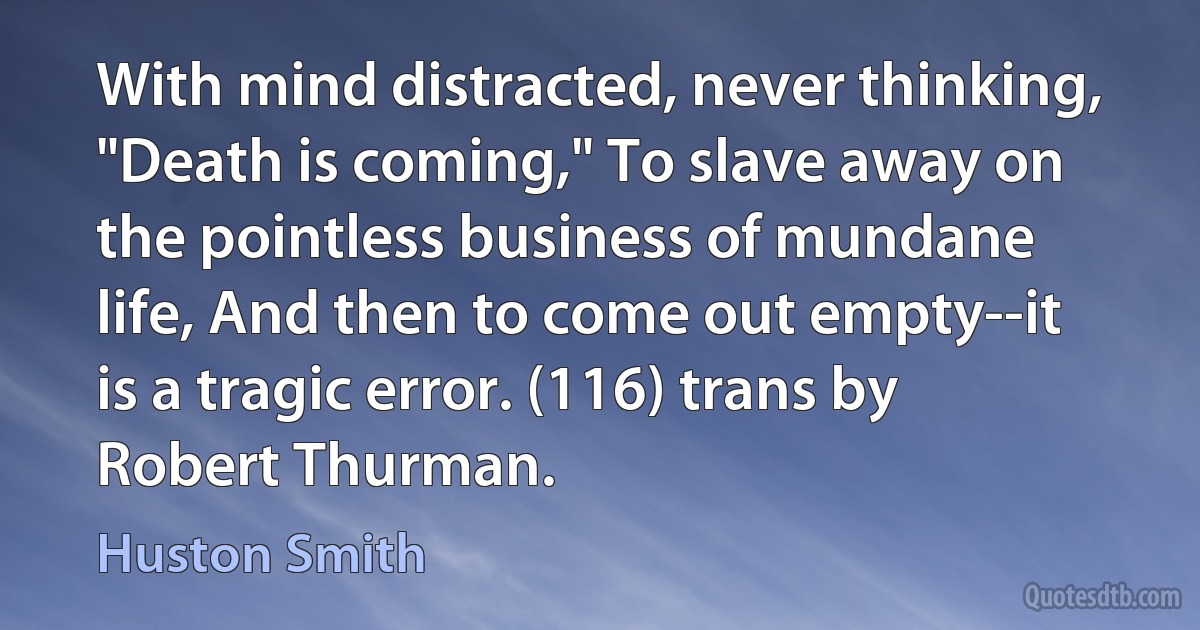 With mind distracted, never thinking, "Death is coming," To slave away on the pointless business of mundane life, And then to come out empty--it is a tragic error. (116) trans by Robert Thurman. (Huston Smith)