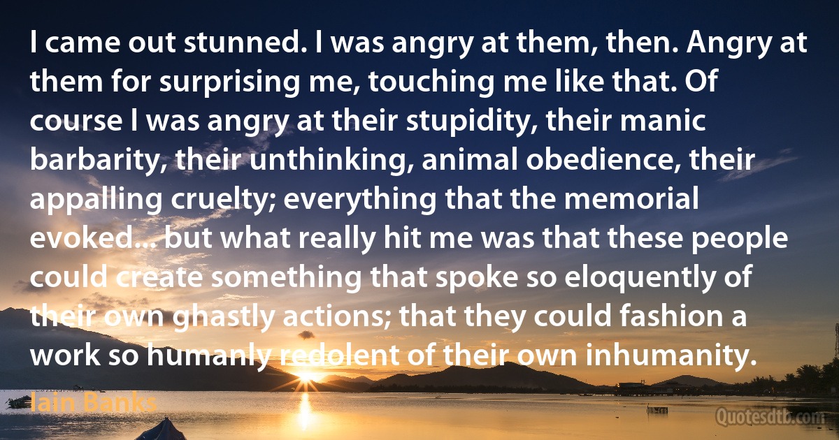 I came out stunned. I was angry at them, then. Angry at them for surprising me, touching me like that. Of course I was angry at their stupidity, their manic barbarity, their unthinking, animal obedience, their appalling cruelty; everything that the memorial evoked... but what really hit me was that these people could create something that spoke so eloquently of their own ghastly actions; that they could fashion a work so humanly redolent of their own inhumanity. (Iain Banks)