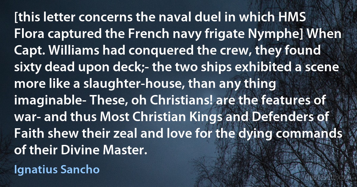 [this letter concerns the naval duel in which HMS Flora captured the French navy frigate Nymphe] When Capt. Williams had conquered the crew, they found sixty dead upon deck;- the two ships exhibited a scene more like a slaughter-house, than any thing imaginable- These, oh Christians! are the features of war- and thus Most Christian Kings and Defenders of Faith shew their zeal and love for the dying commands of their Divine Master. (Ignatius Sancho)