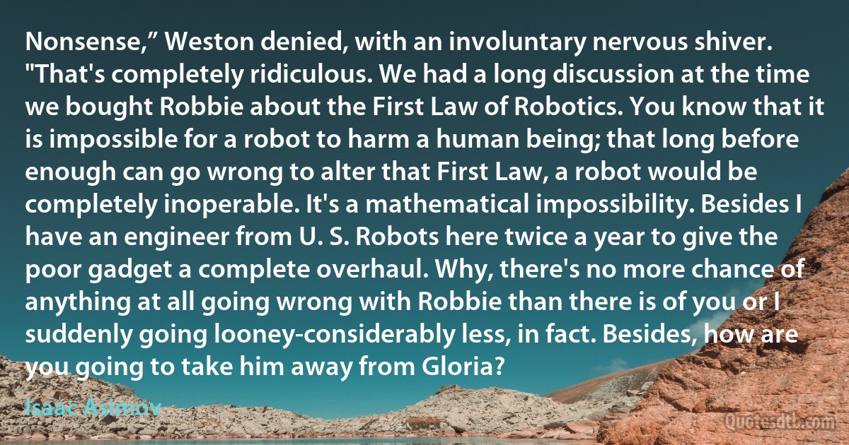 Nonsense,” Weston denied, with an involuntary nervous shiver. "That's completely ridiculous. We had a long discussion at the time we bought Robbie about the First Law of Robotics. You know that it is impossible for a robot to harm a human being; that long before enough can go wrong to alter that First Law, a robot would be completely inoperable. It's a mathematical impossibility. Besides I have an engineer from U. S. Robots here twice a year to give the poor gadget a complete overhaul. Why, there's no more chance of anything at all going wrong with Robbie than there is of you or I suddenly going looney-considerably less, in fact. Besides, how are you going to take him away from Gloria? (Isaac Asimov)