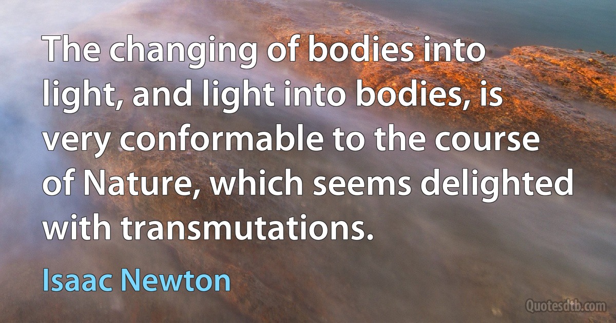 The changing of bodies into light, and light into bodies, is very conformable to the course of Nature, which seems delighted with transmutations. (Isaac Newton)