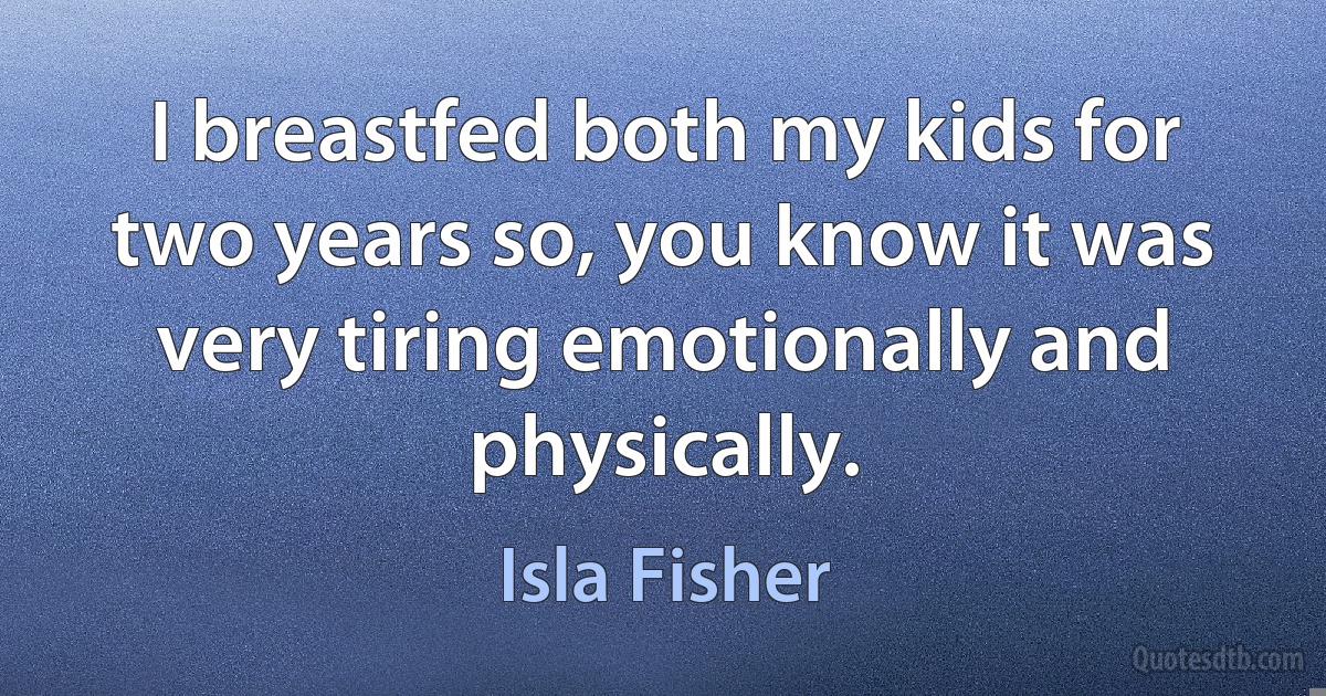 I breastfed both my kids for two years so, you know it was very tiring emotionally and physically. (Isla Fisher)