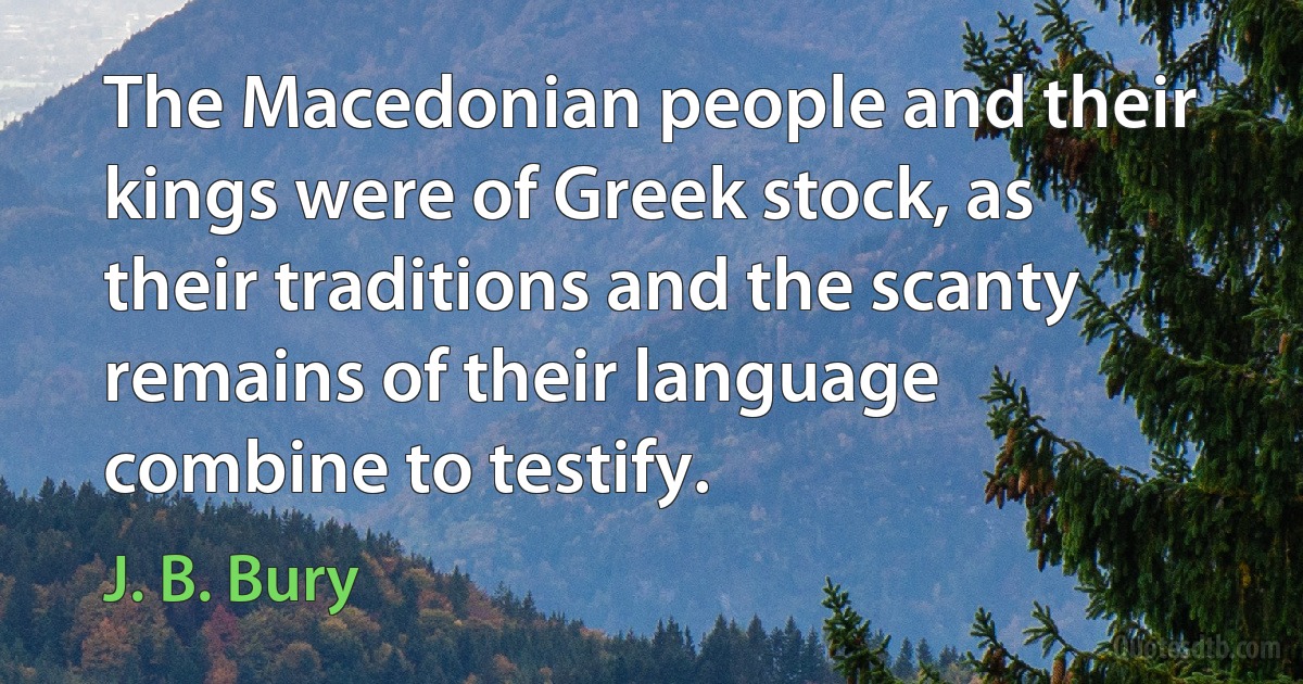 The Macedonian people and their kings were of Greek stock, as their traditions and the scanty remains of their language combine to testify. (J. B. Bury)