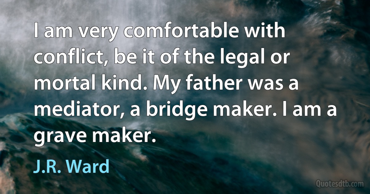 I am very comfortable with conflict, be it of the legal or mortal kind. My father was a mediator, a bridge maker. I am a grave maker. (J.R. Ward)