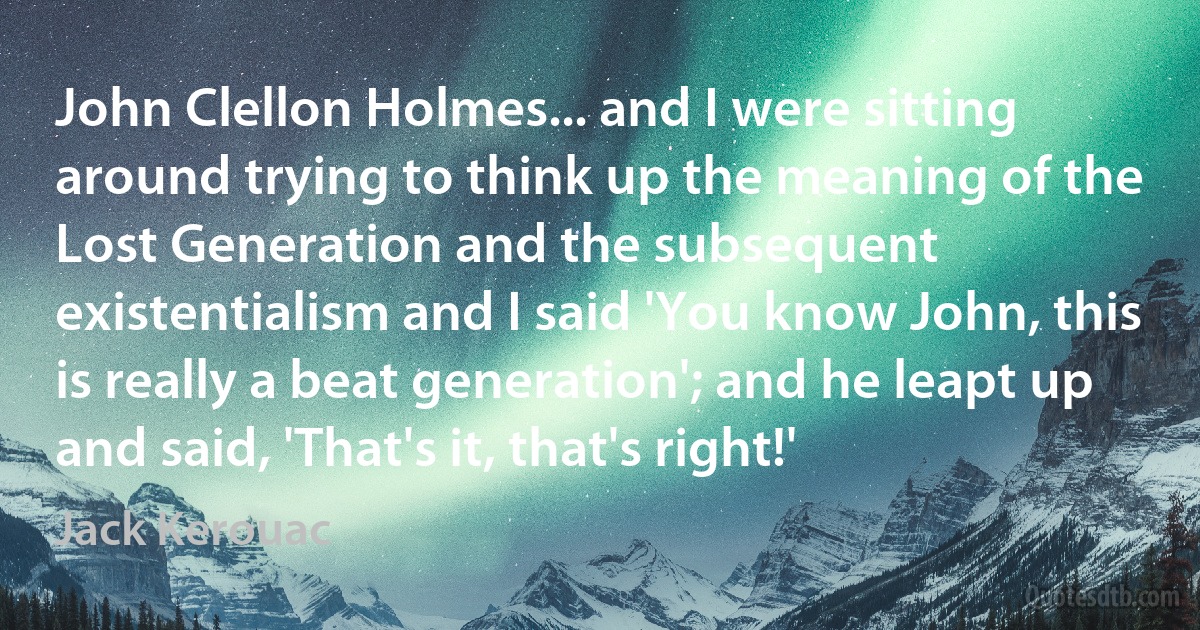 John Clellon Holmes... and I were sitting around trying to think up the meaning of the Lost Generation and the subsequent existentialism and I said 'You know John, this is really a beat generation'; and he leapt up and said, 'That's it, that's right!' (Jack Kerouac)