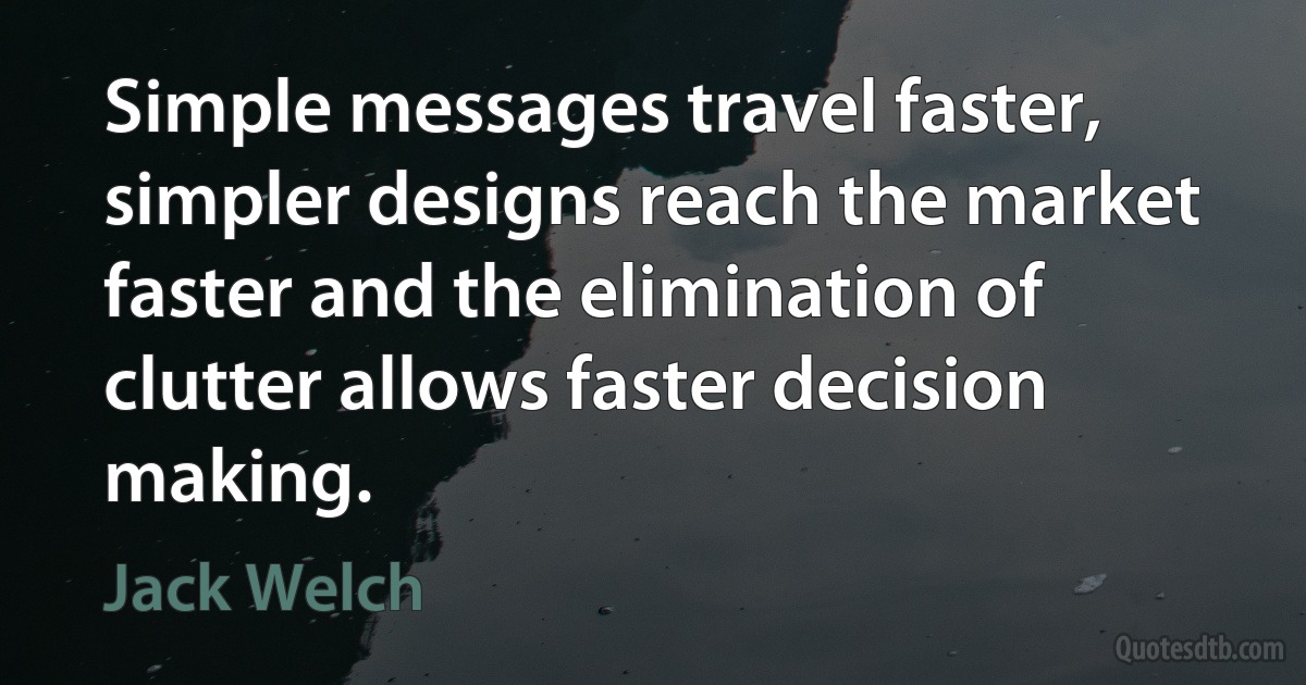 Simple messages travel faster, simpler designs reach the market faster and the elimination of clutter allows faster decision making. (Jack Welch)