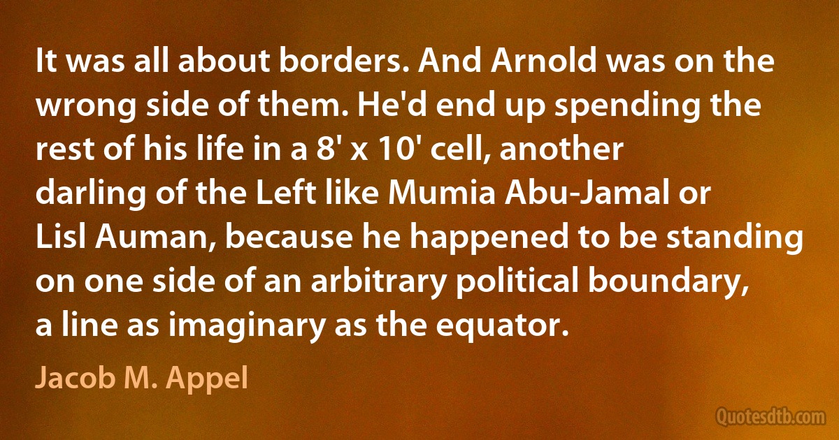 It was all about borders. And Arnold was on the wrong side of them. He'd end up spending the rest of his life in a 8' x 10' cell, another darling of the Left like Mumia Abu-Jamal or Lisl Auman, because he happened to be standing on one side of an arbitrary political boundary, a line as imaginary as the equator. (Jacob M. Appel)