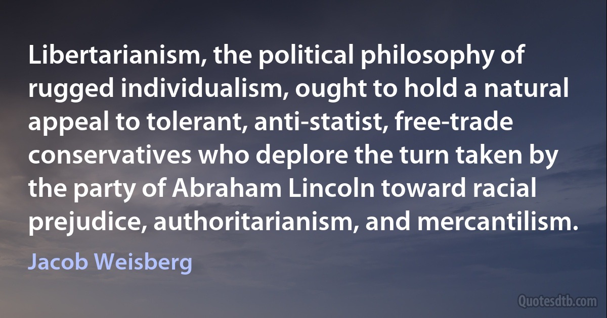 Libertarianism, the political philosophy of rugged individualism, ought to hold a natural appeal to tolerant, anti-statist, free-trade conservatives who deplore the turn taken by the party of Abraham Lincoln toward racial prejudice, authoritarianism, and mercantilism. (Jacob Weisberg)