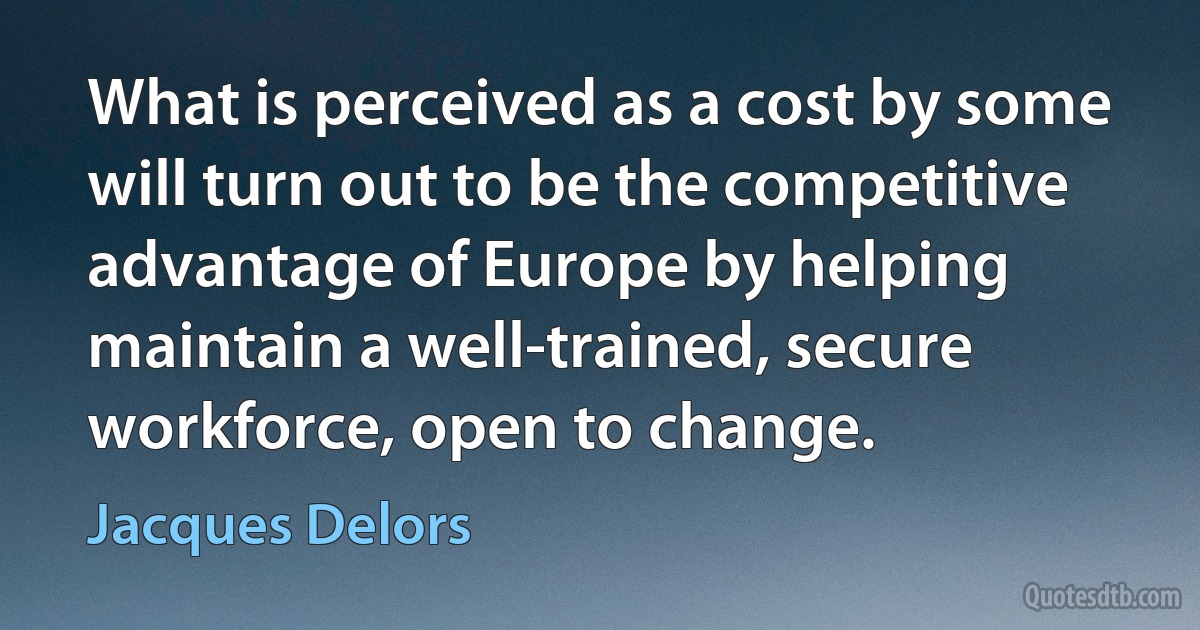 What is perceived as a cost by some will turn out to be the competitive advantage of Europe by helping maintain a well-trained, secure workforce, open to change. (Jacques Delors)