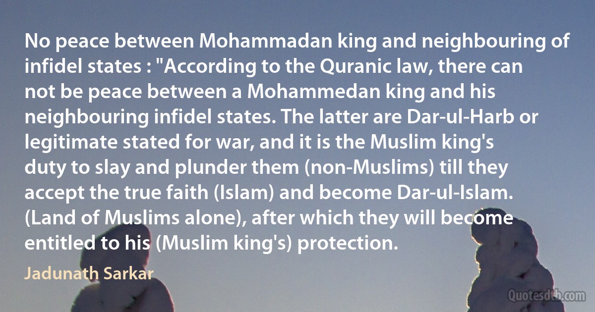 No peace between Mohammadan king and neighbouring of infidel states : "According to the Quranic law, there can not be peace between a Mohammedan king and his neighbouring infidel states. The latter are Dar-ul-Harb or legitimate stated for war, and it is the Muslim king's duty to slay and plunder them (non-Muslims) till they accept the true faith (Islam) and become Dar-ul-Islam. (Land of Muslims alone), after which they will become entitled to his (Muslim king's) protection. (Jadunath Sarkar)