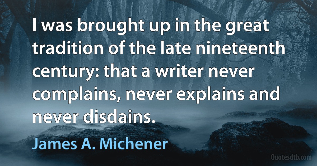 I was brought up in the great tradition of the late nineteenth century: that a writer never complains, never explains and never disdains. (James A. Michener)