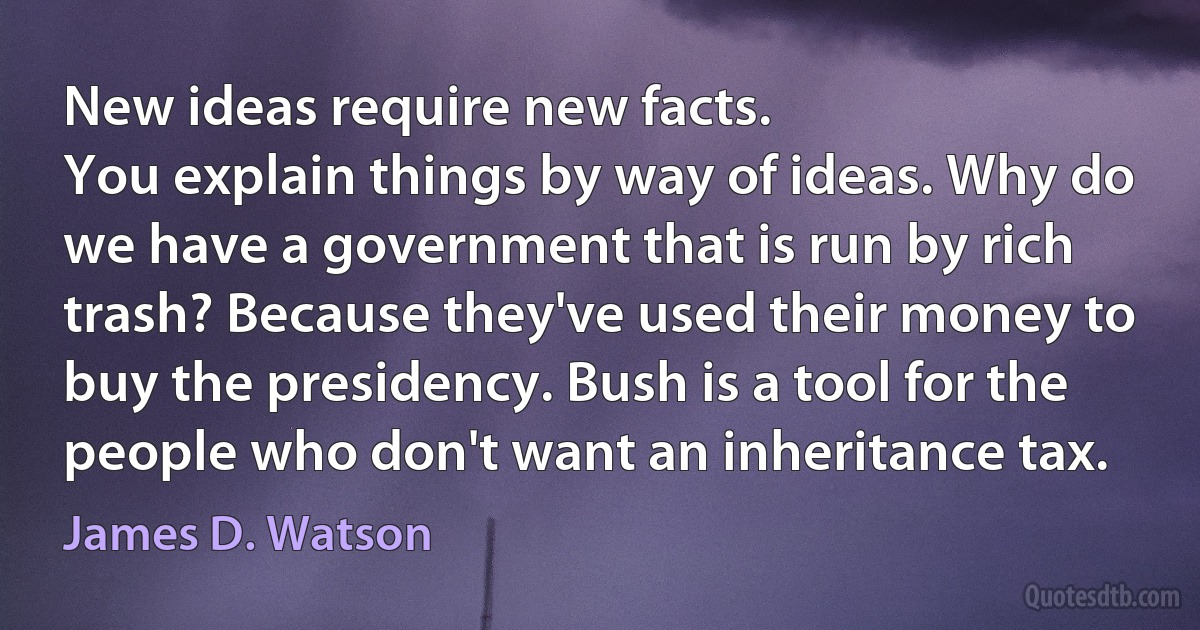 New ideas require new facts.
You explain things by way of ideas. Why do we have a government that is run by rich trash? Because they've used their money to buy the presidency. Bush is a tool for the people who don't want an inheritance tax. (James D. Watson)