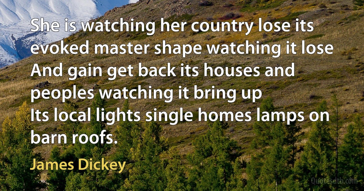 She is watching her country lose its evoked master shape watching it lose
And gain get back its houses and peoples watching it bring up
Its local lights single homes lamps on barn roofs. (James Dickey)