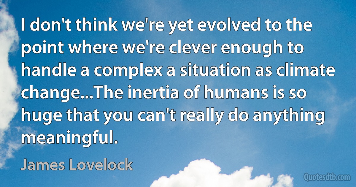 I don't think we're yet evolved to the point where we're clever enough to handle a complex a situation as climate change...The inertia of humans is so huge that you can't really do anything meaningful. (James Lovelock)