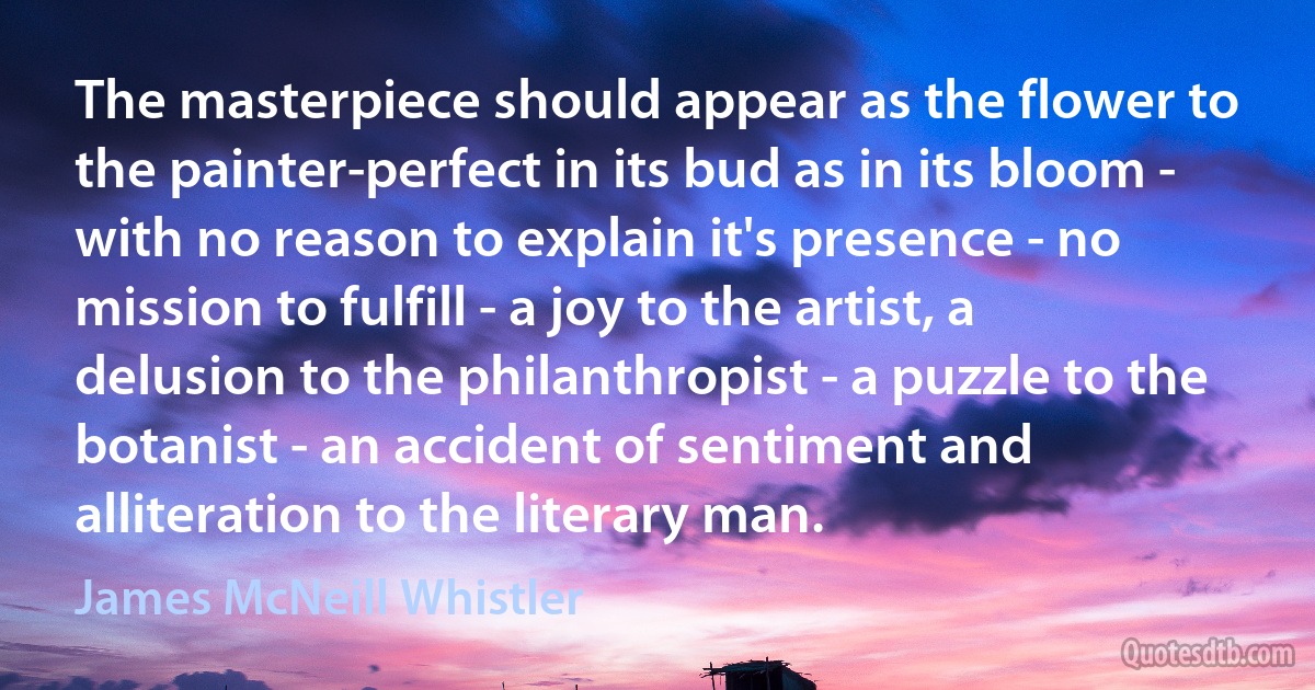 The masterpiece should appear as the flower to the painter-perfect in its bud as in its bloom - with no reason to explain it's presence - no mission to fulfill - a joy to the artist, a delusion to the philanthropist - a puzzle to the botanist - an accident of sentiment and alliteration to the literary man. (James McNeill Whistler)