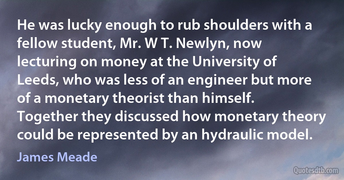 He was lucky enough to rub shoulders with a fellow student, Mr. W T. Newlyn, now lecturing on money at the University of Leeds, who was less of an engineer but more of a monetary theorist than himself. Together they discussed how monetary theory could be represented by an hydraulic model. (James Meade)