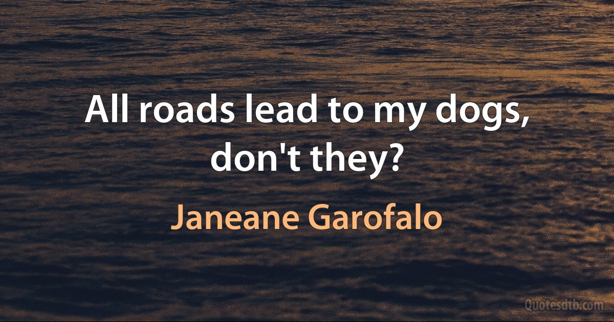 All roads lead to my dogs, don't they? (Janeane Garofalo)