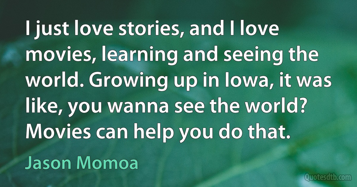 I just love stories, and I love movies, learning and seeing the world. Growing up in Iowa, it was like, you wanna see the world? Movies can help you do that. (Jason Momoa)