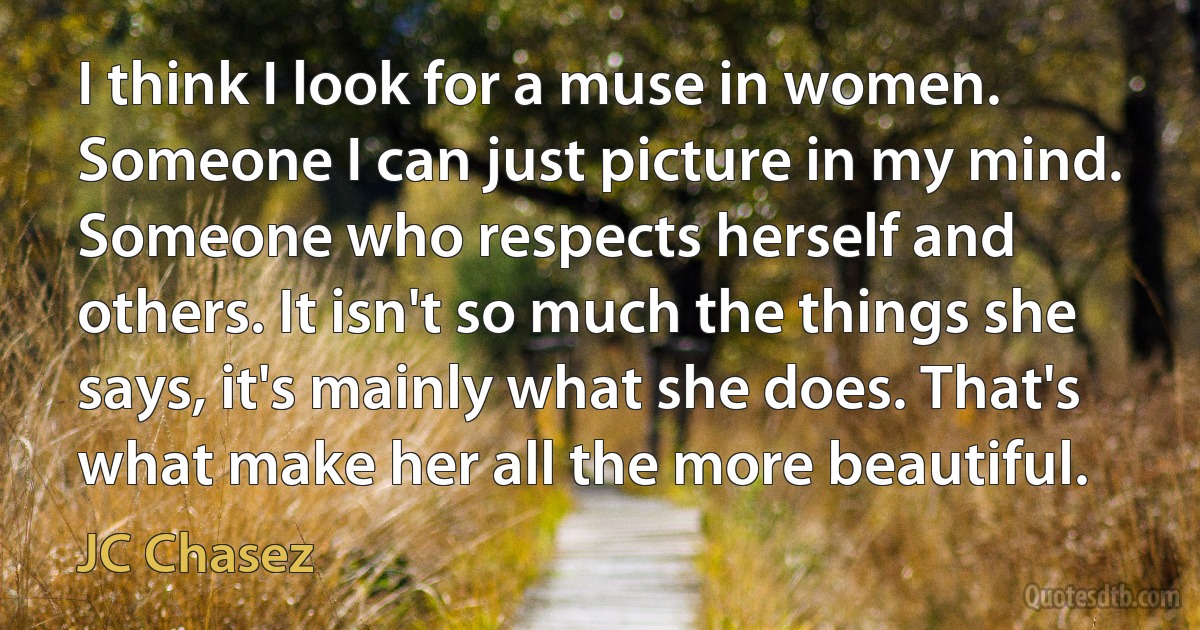 I think I look for a muse in women. Someone I can just picture in my mind. Someone who respects herself and others. It isn't so much the things she says, it's mainly what she does. That's what make her all the more beautiful. (JC Chasez)