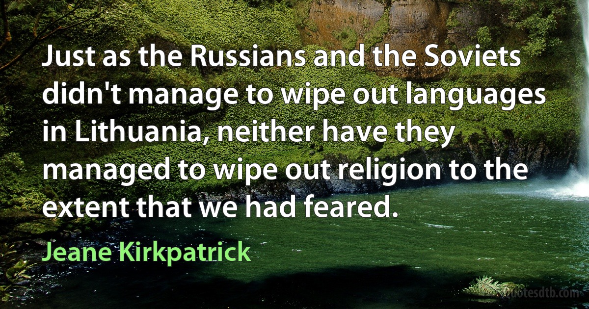 Just as the Russians and the Soviets didn't manage to wipe out languages in Lithuania, neither have they managed to wipe out religion to the extent that we had feared. (Jeane Kirkpatrick)