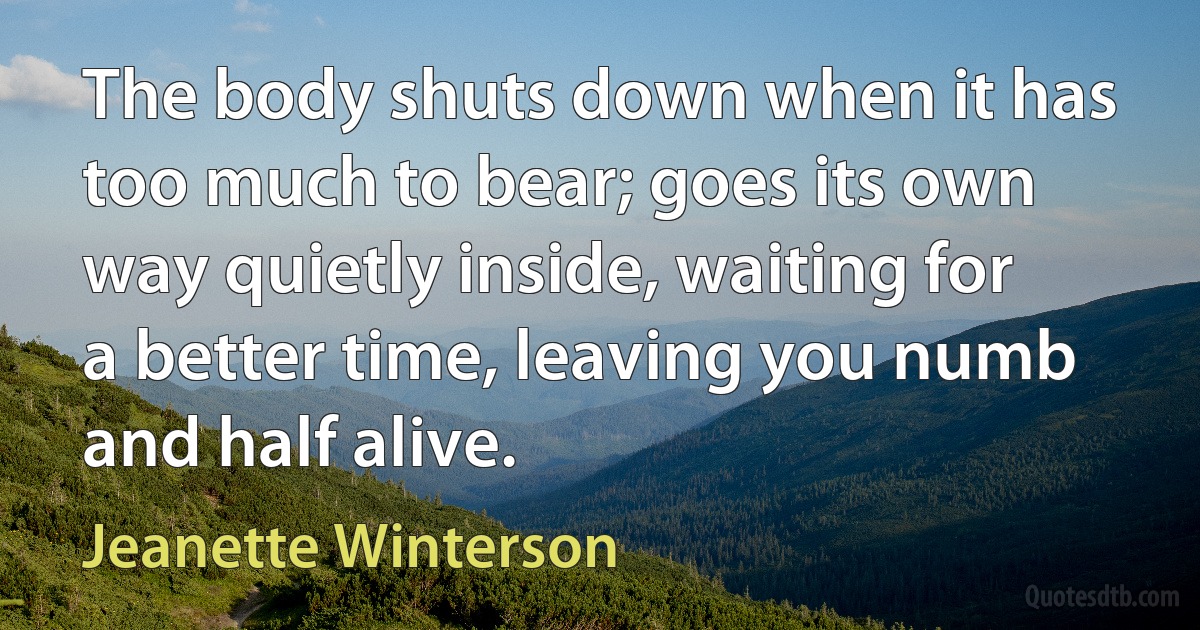 The body shuts down when it has too much to bear; goes its own way quietly inside, waiting for a better time, leaving you numb and half alive. (Jeanette Winterson)