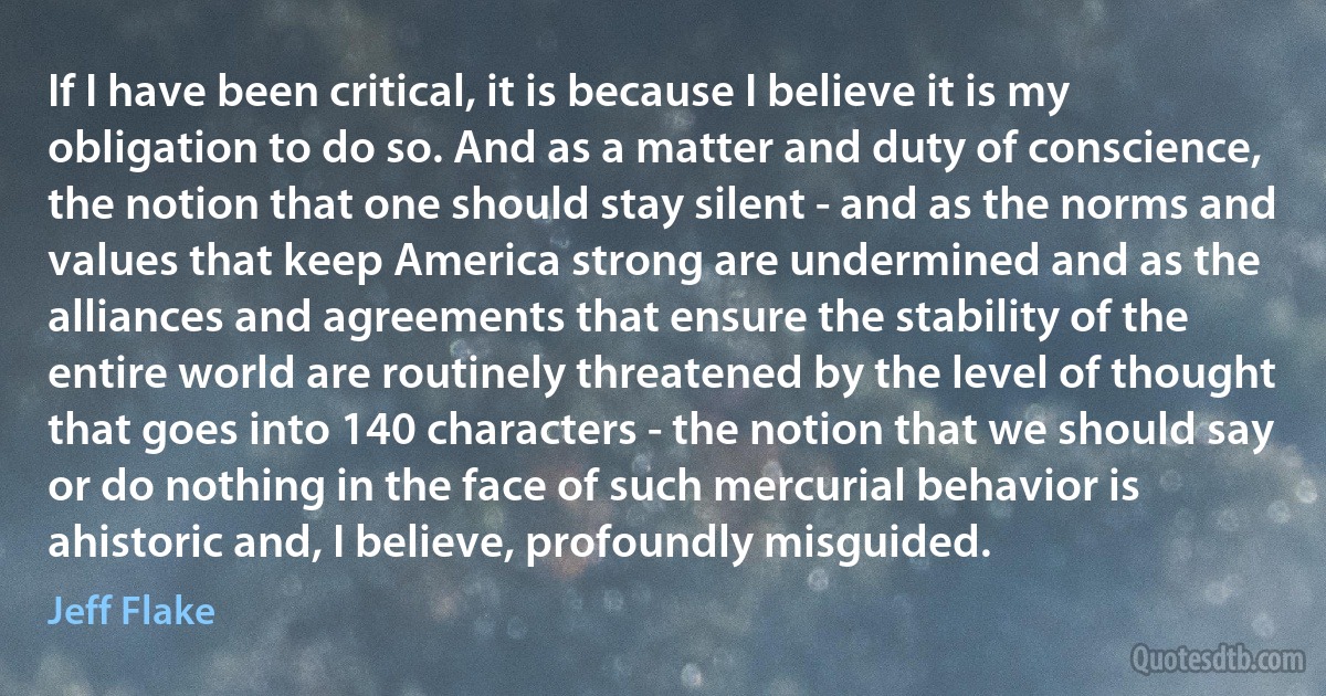 If I have been critical, it is because I believe it is my obligation to do so. And as a matter and duty of conscience, the notion that one should stay silent - and as the norms and values that keep America strong are undermined and as the alliances and agreements that ensure the stability of the entire world are routinely threatened by the level of thought that goes into 140 characters - the notion that we should say or do nothing in the face of such mercurial behavior is ahistoric and, I believe, profoundly misguided. (Jeff Flake)