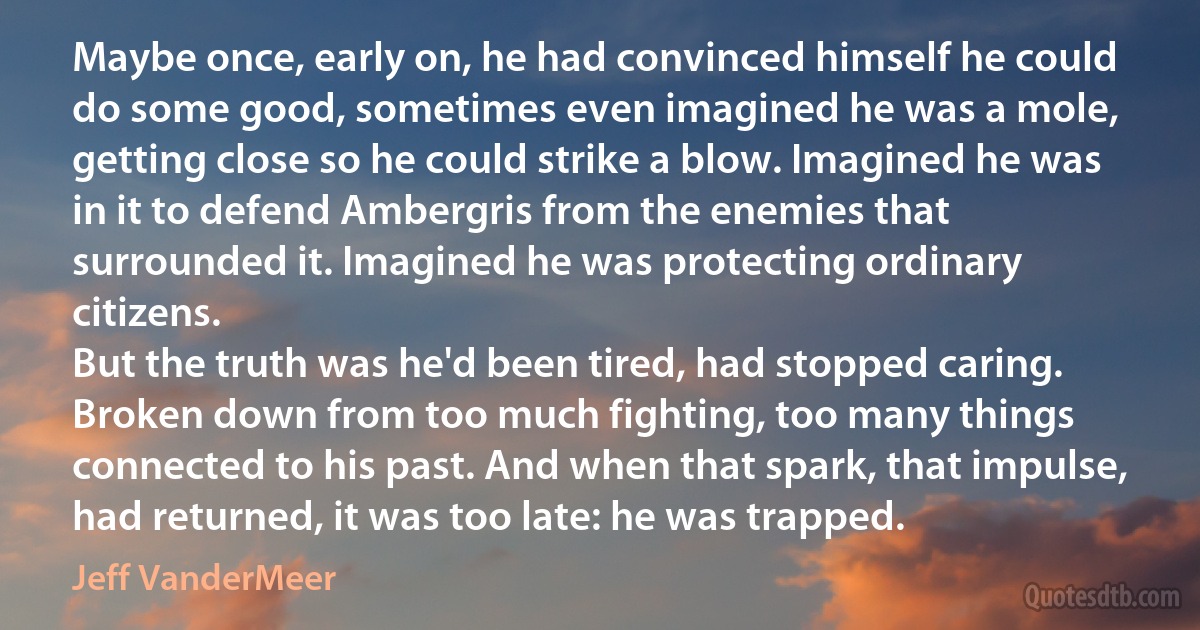 Maybe once, early on, he had convinced himself he could do some good, sometimes even imagined he was a mole, getting close so he could strike a blow. Imagined he was in it to defend Ambergris from the enemies that surrounded it. Imagined he was protecting ordinary citizens.
But the truth was he'd been tired, had stopped caring. Broken down from too much fighting, too many things connected to his past. And when that spark, that impulse, had returned, it was too late: he was trapped. (Jeff VanderMeer)