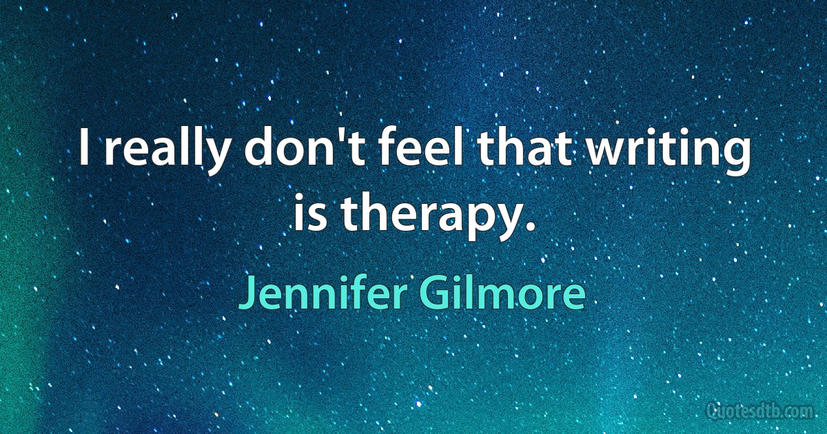 I really don't feel that writing is therapy. (Jennifer Gilmore)