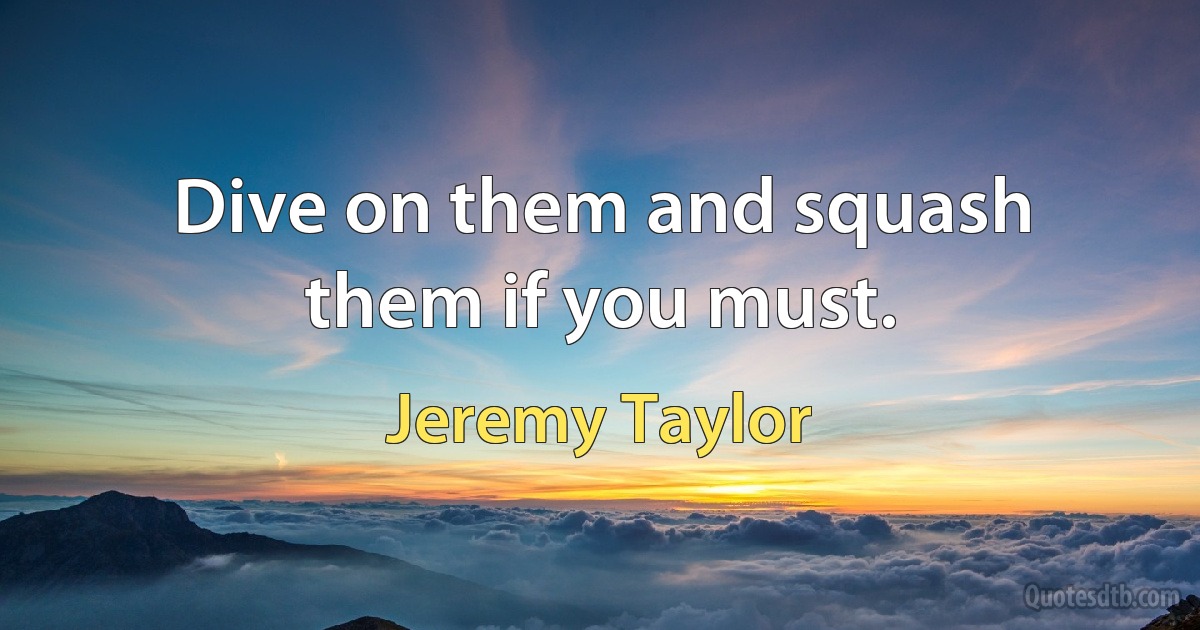 Dive on them and squash them if you must. (Jeremy Taylor)