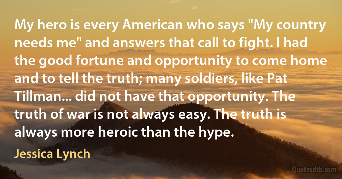 My hero is every American who says "My country needs me" and answers that call to fight. I had the good fortune and opportunity to come home and to tell the truth; many soldiers, like Pat Tillman... did not have that opportunity. The truth of war is not always easy. The truth is always more heroic than the hype. (Jessica Lynch)