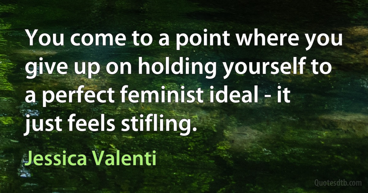 You come to a point where you give up on holding yourself to a perfect feminist ideal - it just feels stifling. (Jessica Valenti)