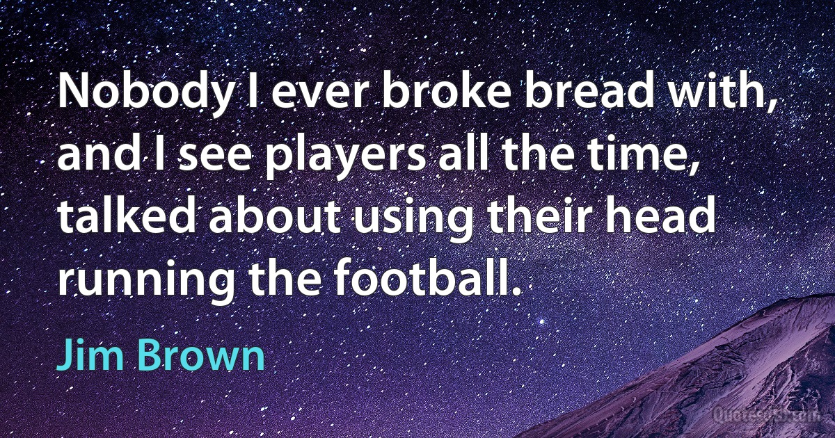 Nobody I ever broke bread with, and I see players all the time, talked about using their head running the football. (Jim Brown)