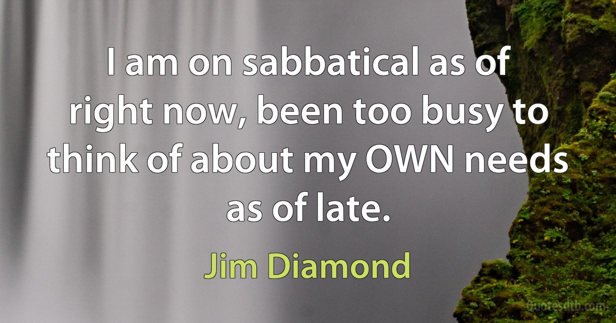 I am on sabbatical as of right now, been too busy to think of about my OWN needs as of late. (Jim Diamond)