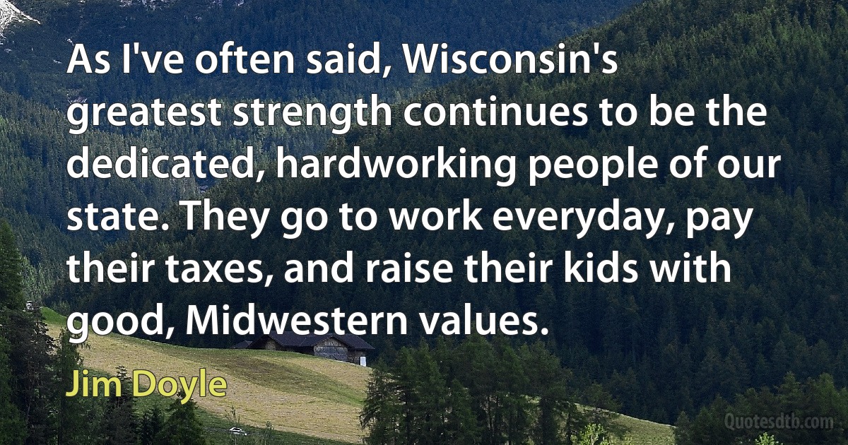 As I've often said, Wisconsin's greatest strength continues to be the dedicated, hardworking people of our state. They go to work everyday, pay their taxes, and raise their kids with good, Midwestern values. (Jim Doyle)