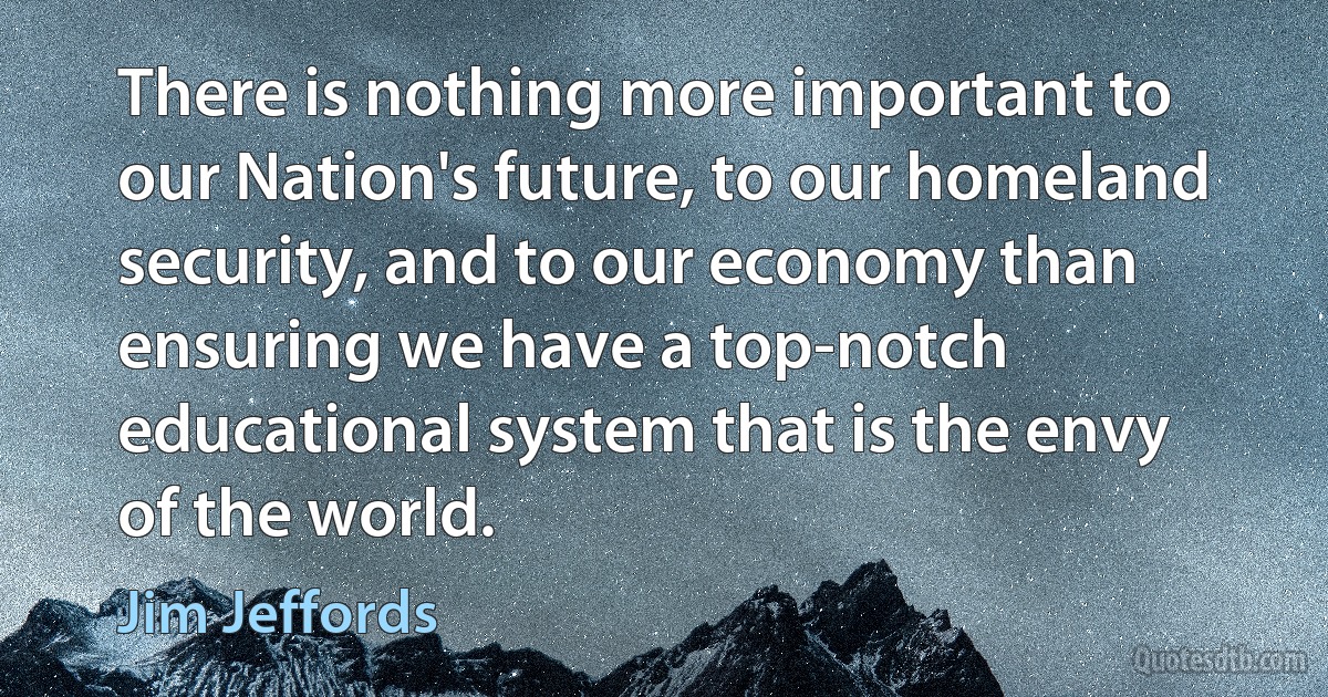 There is nothing more important to our Nation's future, to our homeland security, and to our economy than ensuring we have a top-notch educational system that is the envy of the world. (Jim Jeffords)