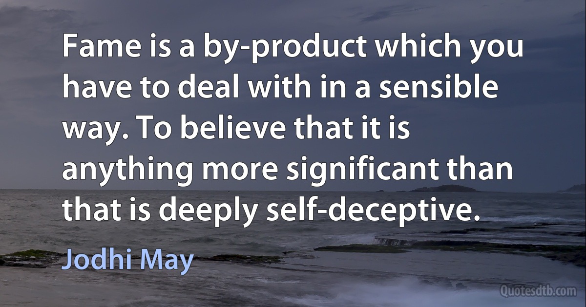 Fame is a by-product which you have to deal with in a sensible way. To believe that it is anything more significant than that is deeply self-deceptive. (Jodhi May)