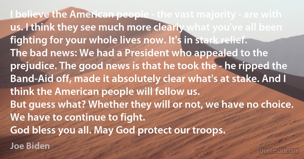 I believe the American people - the vast majority - are with us. I think they see much more clearly what you've all been fighting for your whole lives now. It's in stark relief.
The bad news: We had a President who appealed to the prejudice. The good news is that he took the - he ripped the Band-Aid off, made it absolutely clear what's at stake. And I think the American people will follow us.
But guess what? Whether they will or not, we have no choice. We have to continue to fight.
God bless you all. May God protect our troops. (Joe Biden)