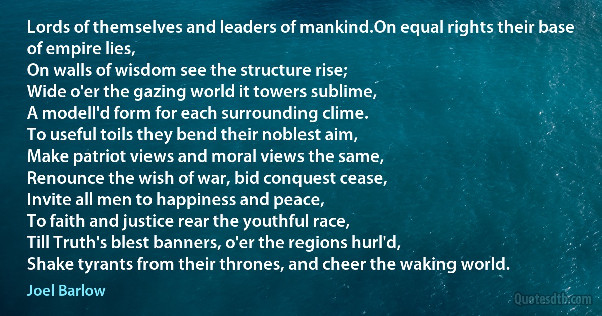 Lords of themselves and leaders of mankind.On equal rights their base of empire lies,
On walls of wisdom see the structure rise;
Wide o'er the gazing world it towers sublime,
A modell'd form for each surrounding clime.
To useful toils they bend their noblest aim,
Make patriot views and moral views the same,
Renounce the wish of war, bid conquest cease,
Invite all men to happiness and peace,
To faith and justice rear the youthful race,
Till Truth's blest banners, o'er the regions hurl'd,
Shake tyrants from their thrones, and cheer the waking world. (Joel Barlow)